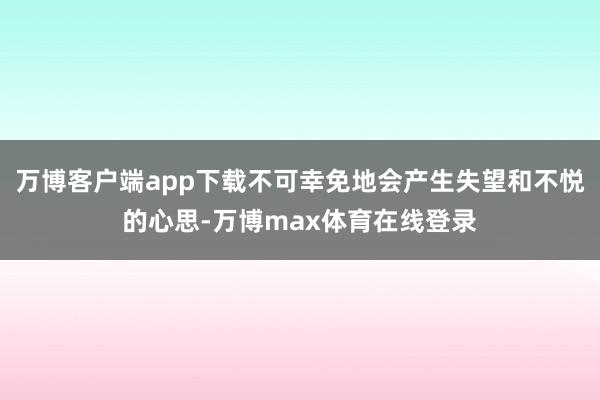 万博客户端app下载不可幸免地会产生失望和不悦的心思-万博max体育在线登录