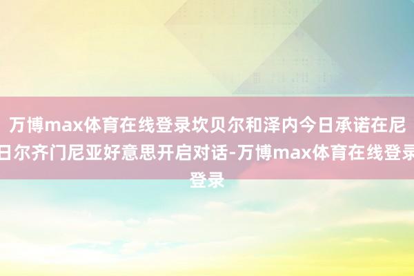 万博max体育在线登录坎贝尔和泽内今日承诺在尼日尔齐门尼亚好意思开启对话-万博max体育在线登录