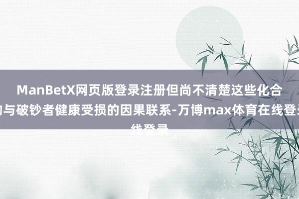 ManBetX网页版登录注册但尚不清楚这些化合物与破钞者健康受损的因果联系-万博max体育在线登录