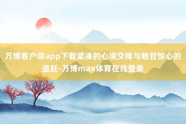 万博客户端app下载紧凑的心境交锋与触目惊心的追赶-万博max体育在线登录