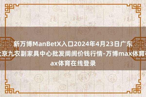 新万博ManBetX入口2024年4月23日广东东莞市大京九农副家具中心批发阛阓价钱行情-万博max体育在线登录