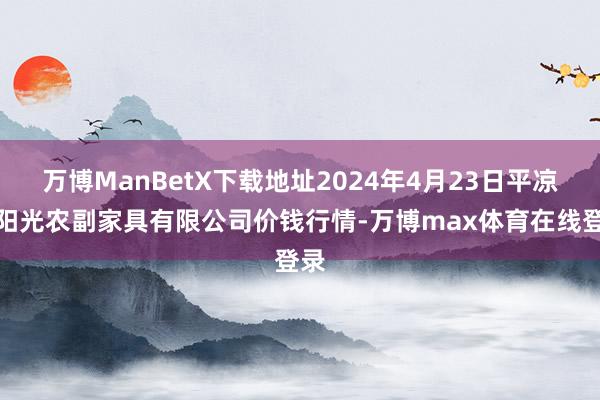 万博ManBetX下载地址2024年4月23日平凉新阳光农副家具有限公司价钱行情-万博max体育在线登录