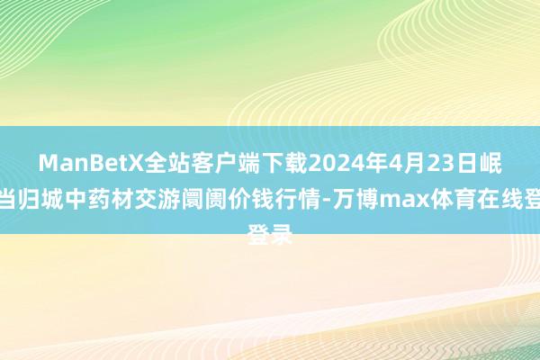 ManBetX全站客户端下载2024年4月23日岷县当归城中药材交游阛阓价钱行情-万博max体育在线登录