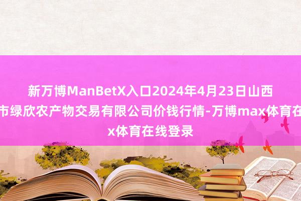 新万博ManBetX入口2024年4月23日山西省晋城市绿欣农产物交易有限公司价钱行情-万博max体育在线登录