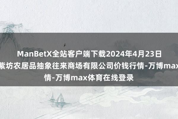 ManBetX全站客户端下载2024年4月23日山西省长治市紫坊农居品抽象往来商场有限公司价钱行情-万博max体育在线登录