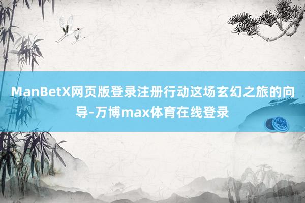 ManBetX网页版登录注册行动这场玄幻之旅的向导-万博max体育在线登录