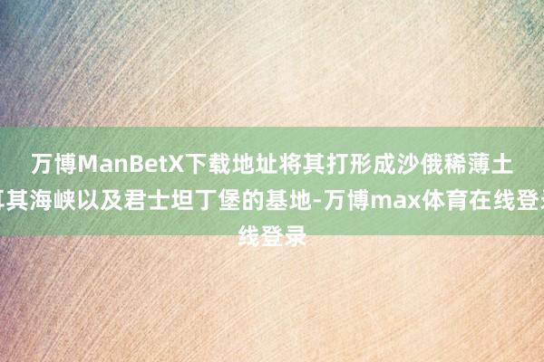 万博ManBetX下载地址将其打形成沙俄稀薄土耳其海峡以及君士坦丁堡的基地-万博max体育在线登录