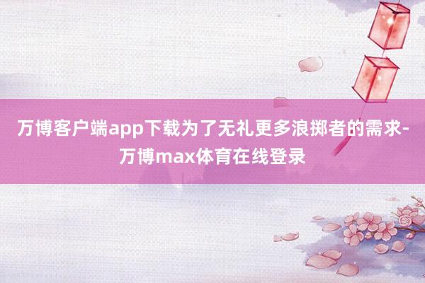 万博客户端app下载为了无礼更多浪掷者的需求-万博max体育在线登录