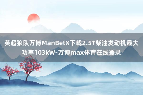 英超狼队万博ManBetX下载2.5T柴油发动机最大功率103kW-万博max体育在线登录