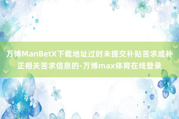 万博ManBetX下载地址过时未提交补贴苦求或补正相关苦求信息的-万博max体育在线登录