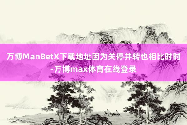 万博ManBetX下载地址因为关停并转也相比时时-万博max体育在线登录