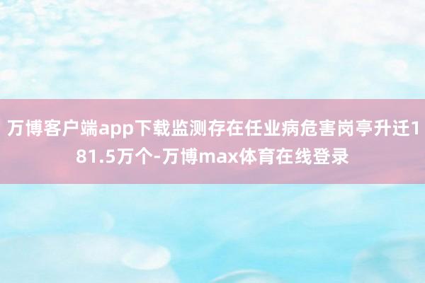 万博客户端app下载监测存在任业病危害岗亭升迁181.5万个-万博max体育在线登录