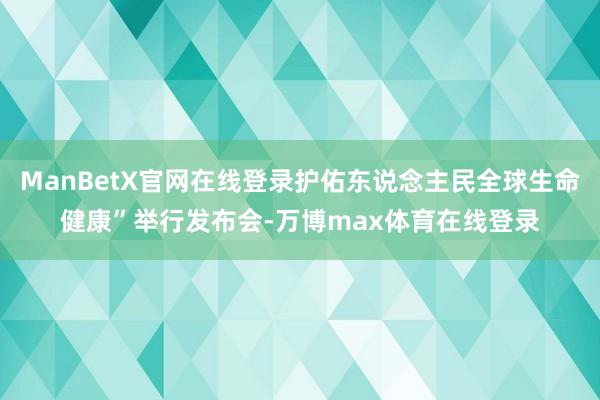 ManBetX官网在线登录护佑东说念主民全球生命健康”举行发布会-万博max体育在线登录