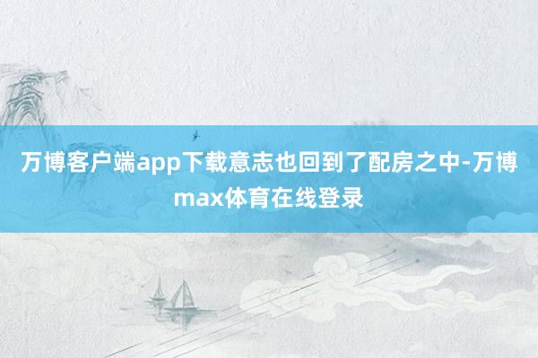 万博客户端app下载意志也回到了配房之中-万博max体育在线登录