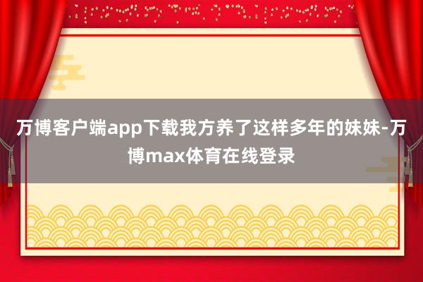 万博客户端app下载我方养了这样多年的妹妹-万博max体育在线登录