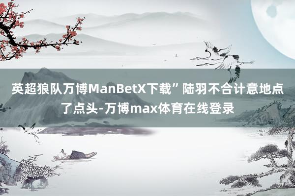 英超狼队万博ManBetX下载”陆羽不合计意地点了点头-万博max体育在线登录