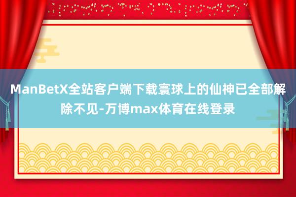 ManBetX全站客户端下载寰球上的仙神已全部解除不见-万博max体育在线登录