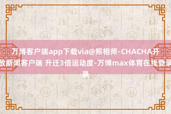 万博客户端app下载via@照相师-CHACHA开放新闻客户端 升迁3倍运动度-万博max体育在线登录