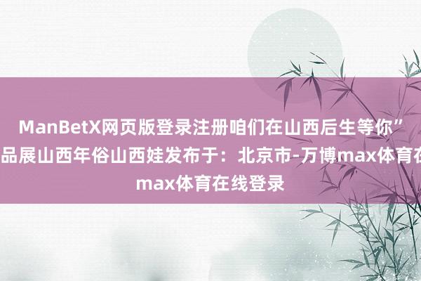 ManBetX网页版登录注册咱们在山西后生等你”  后生作品展山西年俗山西娃发布于：北京市-万博max体育在线登录