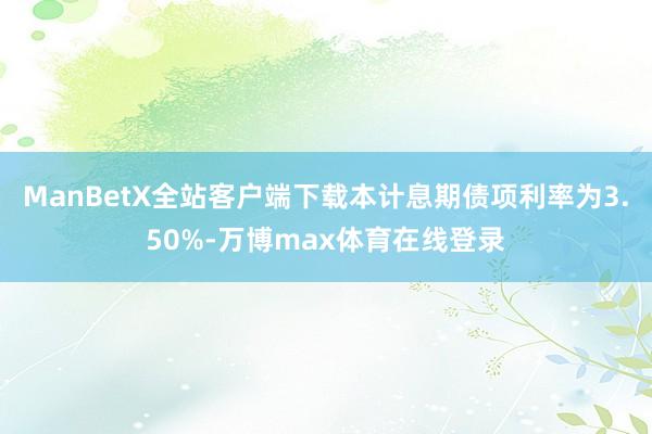 ManBetX全站客户端下载本计息期债项利率为3.50%-万博max体育在线登录