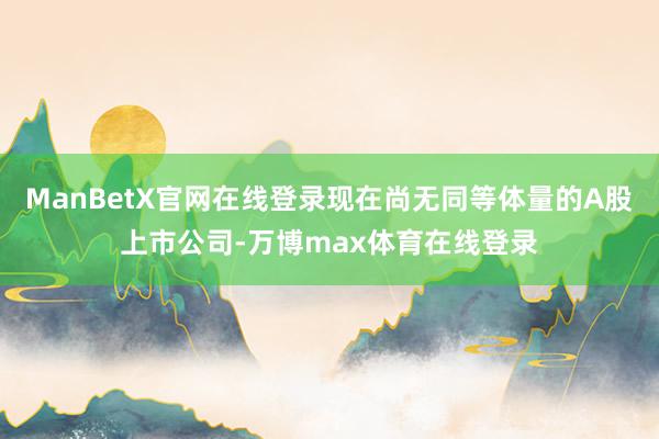 ManBetX官网在线登录现在尚无同等体量的A股上市公司-万博max体育在线登录