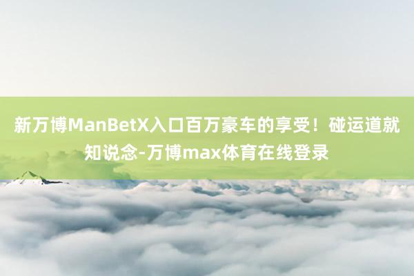 新万博ManBetX入口百万豪车的享受！碰运道就知说念-万博max体育在线登录