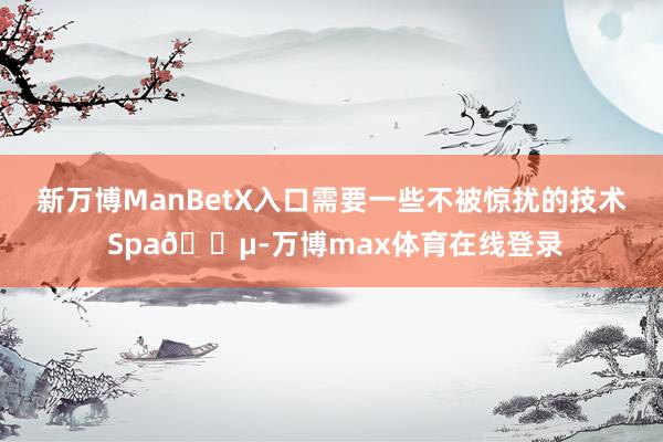 新万博ManBetX入口需要一些不被惊扰的技术 Spa🍵-万博max体育在线登录