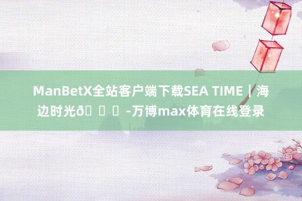 ManBetX全站客户端下载SEA TIME｜海边时光🏖-万博max体育在线登录