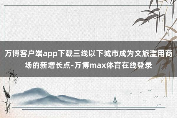 万博客户端app下载三线以下城市成为文旅滥用商场的新增长点-万博max体育在线登录