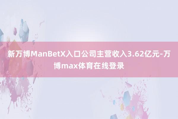 新万博ManBetX入口公司主营收入3.62亿元-万博max体育在线登录