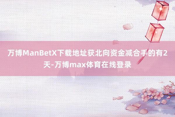 万博ManBetX下载地址获北向资金减合手的有2天-万博max体育在线登录