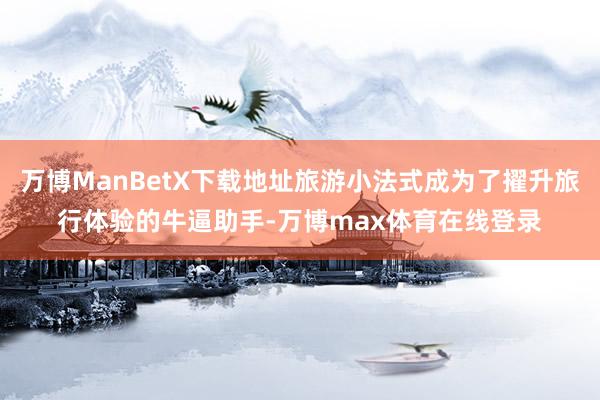 万博ManBetX下载地址旅游小法式成为了擢升旅行体验的牛逼助手-万博max体育在线登录