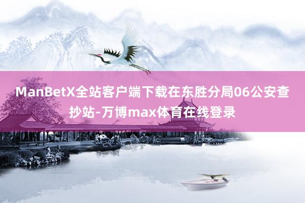 ManBetX全站客户端下载在东胜分局06公安查抄站-万博max体育在线登录