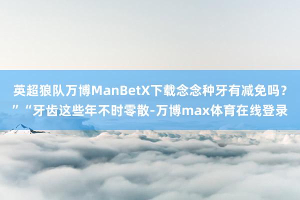 英超狼队万博ManBetX下载念念种牙有减免吗？”“牙齿这些年不时零散-万博max体育在线登录