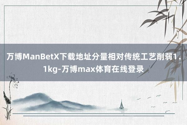 万博ManBetX下载地址分量相对传统工艺削弱1．1kg-万博max体育在线登录