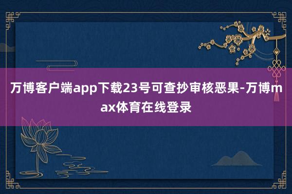 万博客户端app下载23号可查抄审核恶果-万博max体育在线登录