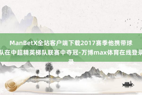 ManBetX全站客户端下载2017赛季他携带球队在中超精英梯队联赛中夺冠-万博max体育在线登录