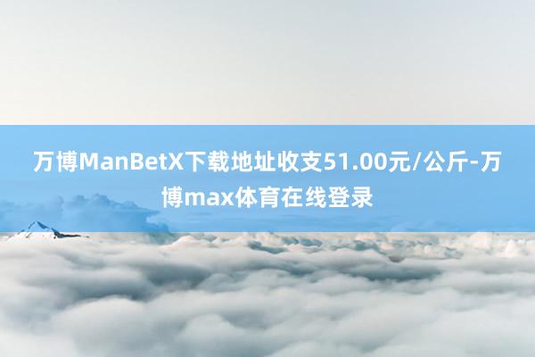 万博ManBetX下载地址收支51.00元/公斤-万博max体育在线登录