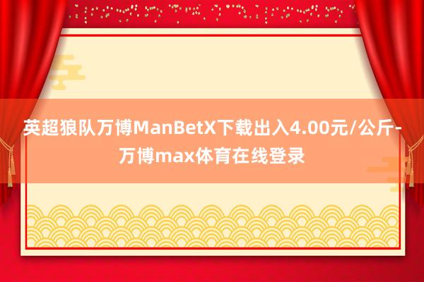 英超狼队万博ManBetX下载出入4.00元/公斤-万博max体育在线登录