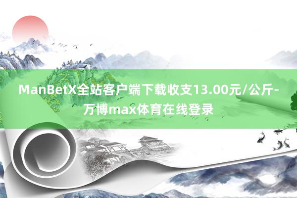 ManBetX全站客户端下载收支13.00元/公斤-万博max体育在线登录