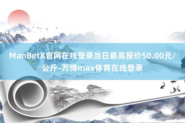 ManBetX官网在线登录当日最高报价50.00元/公斤-万博max体育在线登录