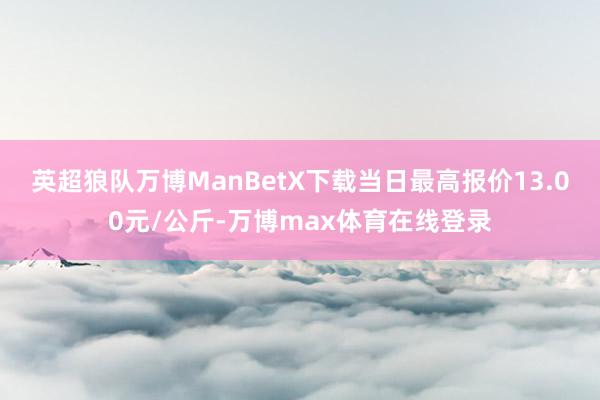 英超狼队万博ManBetX下载当日最高报价13.00元/公斤-万博max体育在线登录