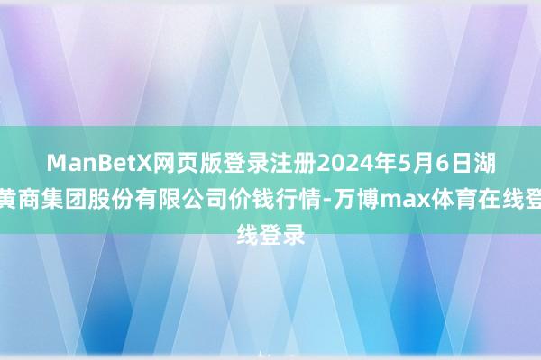 ManBetX网页版登录注册2024年5月6日湖北黄商集团股份有限公司价钱行情-万博max体育在线登录