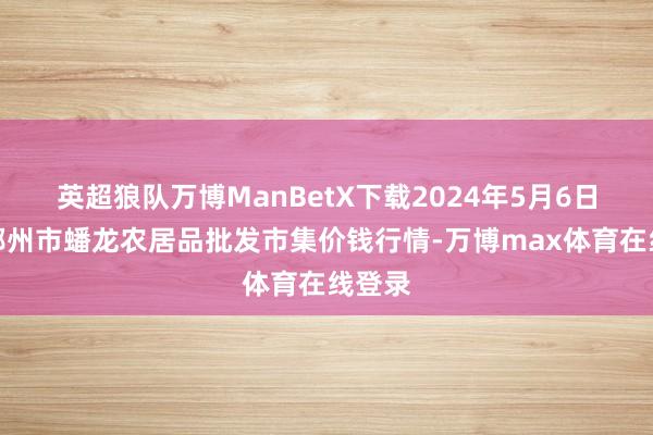 英超狼队万博ManBetX下载2024年5月6日湖北鄂州市蟠龙农居品批发市集价钱行情-万博max体育在线登录