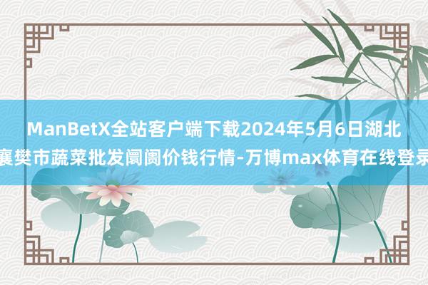 ManBetX全站客户端下载2024年5月6日湖北襄樊市蔬菜批发阛阓价钱行情-万博max体育在线登录