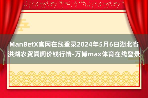 ManBetX官网在线登录2024年5月6日湖北省洪湖农贸阛阓价钱行情-万博max体育在线登录