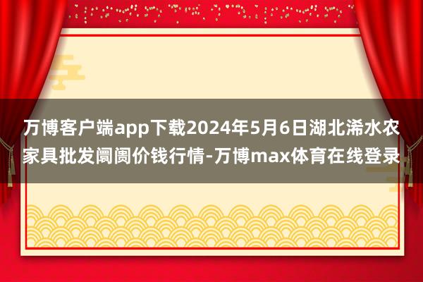 万博客户端app下载2024年5月6日湖北浠水农家具批发阛阓价钱行情-万博max体育在线登录