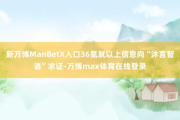 新万博ManBetX入口36氪就以上信息向“沐言智语”求证-万博max体育在线登录