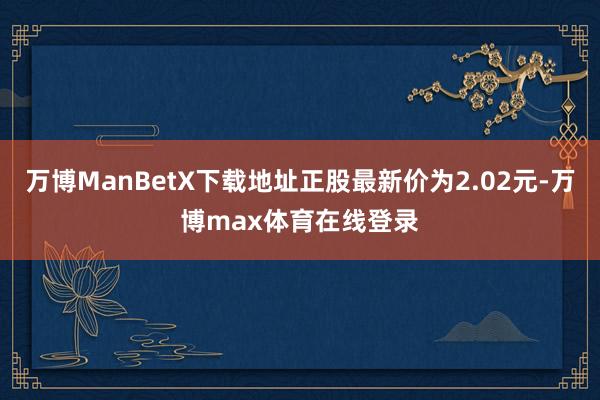 万博ManBetX下载地址正股最新价为2.02元-万博max体育在线登录