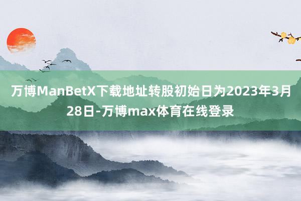 万博ManBetX下载地址转股初始日为2023年3月28日-万博max体育在线登录